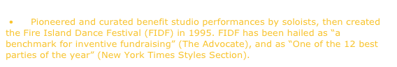  •	Pioneered and curated benefit studio performances by soloists, then created the Fire Island Dance Festival (FIDF) in 1995. FIDF has been hailed as “a benchmark for inventive fundraising” (The Advocate), and as “One of the 12 best parties of the year” (New York Times Styles Section).