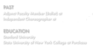 PAST&amp;#10;Adjunct Faculty Member (Ballet) at Purchase College&amp;#13;Independent Choreographer at PlayhouseSquare&amp;#13;&amp;#13;EDUCATION&amp;#13;Stanford University&amp;#13;State University of New York College at Purchase